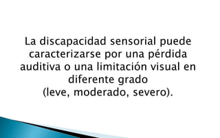 La discapacidad sensorial puede
  caracterizarse por una pérdida
auditiva o una limitación visual en
          diferente grado
     (leve, moderado, severo).
 