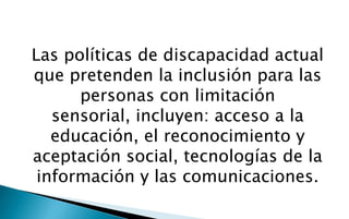 Las políticas de discapacidad actual
que pretenden la inclusión para las
      personas con limitación
   sensorial, incluyen: acceso a la
   educación, el reconocimiento y
aceptación social, tecnologías de la
 información y las comunicaciones.
 