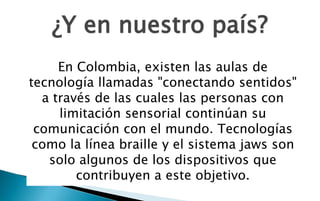 ¿Y en nuestro país?
     En Colombia, existen las aulas de
tecnología llamadas "conectando sentidos"
  a través de las cuales las personas con
     limitación sensorial continúan su
 comunicación con el mundo. Tecnologías
 como la línea braille y el sistema jaws son
   solo algunos de los dispositivos que
        contribuyen a este objetivo.
 