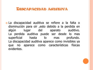 Discapacidad auditivaLa discapacidad auditiva se refiere a la falta o disminución para oír ,esto debido a la perdida en algún lugar del aparato auditivo.La perdida auditiva puede ser desde lo mas superficial hasta lo mas profundo.La discapacidad auditiva aparece como invisibles ya que no aparece como características físicas evidentes. 