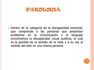 PATOLOGIADentro de la categoría de la discapacidad sensorial, que comprende a las personas que presentan problemas en la comunicación y el lenguaje encontramos la discapacidad visual auditiva, la cual es la perdida de el sentido de la vista y a su vez el sentido del oído en una misma persona.