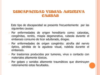 .DISCAPACIDAD VISUAL AUDITIVA CAUSAS   Este tipo de discapacidad se presente frecuentemente  por las siguientes causas:Por enfermedades de origen hereditario como: cataratas, congénitas, renitis, miopía degenerativa, rubeola durante el embarazo consumo de licor adulterado, drogas.