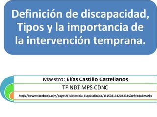 Definición de discapacidad, 
Tipos y la importancia de 
la intervención temprana. 
Maestro: Elías Castillo Castellanos 
TF NDT MPS CDNC 
https://www.facebook.com/pages/Fisioterapia-Especializada/1415081342083345?ref=bookmarks 
 