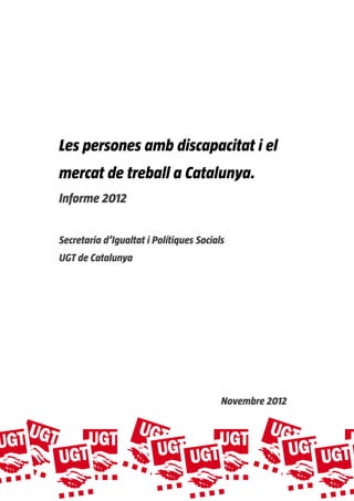  
 
 
 
 
 
 
 

    Les persones amb discapacitat i el
    mercat de treball a Catalunya.
    Informe 2012


    Secretaria d’Igualtat i Polítiques Socials
    UGT de Catalunya




                                             Novembre 2012
 




 
 