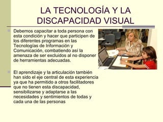 LA TECNOLOGÍA Y LA DISCAPACIDAD VISUAL Debemos capacitar a toda persona con esta condición y hacer que participen de los diferentes programas en las Tecnologías de Información y Comunicación, combatiendo así la amenaza de ser  excluidos al no disponer de herramientas adecuadas.  El aprendizaje y la articulación también han sido el eje central de esta experiencia ya que ha permitido a otros facilitadores que no tienen esta discapacidad, sensibilizarse y adaptarse a las necesidades y sentimientos de todas y cada una de las personas  