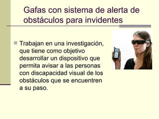Gafas con sistema de alerta de obstáculos para invidentes Trabajan en una investigación, que tiene como objetivo desarrollar un dispositivo que permita avisar a las personas con discapacidad visual de los obstáculos que se encuentren a su paso.  