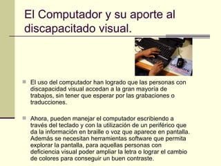 El Computador y su aporte al discapacitado visual. El uso del computador han logrado que las personas con discapacidad visual accedan a la gran mayoría de trabajos, sin tener que esperar por las grabaciones o traducciones.  Ahora, pueden manejar el computador escribiendo a través del teclado y con la utilización de un periférico que da la información en braille o voz que aparece en pantalla. Además se necesitan herramientas software que permita explorar la pantalla, para aquellas personas con deficiencia visual poder ampliar la letra o lograr el cambio de colores para conseguir un buen contraste.  
