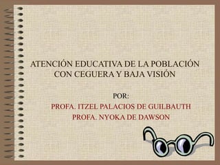 ATENCIÓN EDUCATIVA DE LA POBLACIÓN CON CEGUERA Y BAJA VISIÓN POR: PROFA. ITZEL PALACIOS DE GUILBAUTH PROFA. NYOKA DE DAWSON 