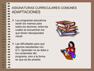 ASIGNATURAS CURRICULARES COMUNES ADAPTACIONES Los programas educativos serán los mismos para todos los alumnos, entre los cuales se encuentran los que tienen discapacidad visual. Las dificultades para que algunos estudiantes con D.V. Aprendan no se debe a los contenidos del programa, sino a la forma en que se les enseña. 