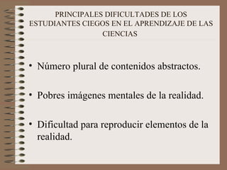 PRINCIPALES DIFICULTADES DE LOS ESTUDIANTES CIEGOS EN EL APRENDIZAJE DE LAS CIENCIAS   Número plural de contenidos abstractos. Pobres imágenes mentales de la realidad. Dificultad para reproducir elementos de la realidad. 