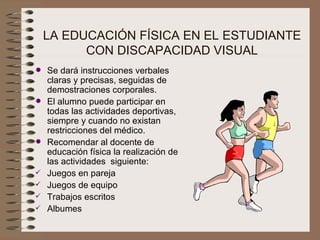 LA EDUCACIÓN FÍSICA EN EL ESTUDIANTE CON DISCAPACIDAD VISUAL Se dará instrucciones verbales claras y precisas, seguidas de demostraciones corporales. El alumno puede participar en todas las actividades deportivas, siempre y cuando no existan restricciones del médico. Recomendar al docente de educación física la realización de las actividades  siguiente: Juegos en pareja  Juegos de equipo Trabajos escritos Albumes 