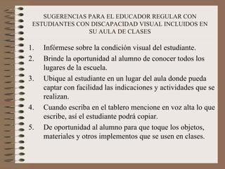 SUGERENCIAS PARA EL EDUCADOR REGULAR CON ESTUDIANTES CON DISCAPACIDAD VISUAL INCLUIDOS EN SU AULA DE CLASES Infórmese sobre la condición visual del estudiante. Brinde la oportunidad al alumno de conocer todos los lugares de la escuela. Ubique al estudiante en un lugar del aula donde pueda captar con facilidad las indicaciones y actividades que se realizan. Cuando escriba en el tablero mencione en voz alta lo que escribe, así el estudiante podrá copiar. De oportunidad al alumno para que toque los objetos, materiales y otros implementos que se usen en clases. 