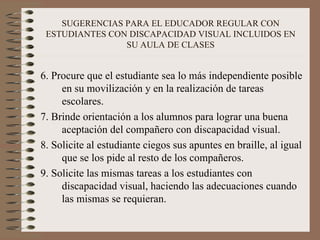 SUGERENCIAS PARA EL EDUCADOR REGULAR CON ESTUDIANTES CON DISCAPACIDAD VISUAL INCLUIDOS EN SU AULA DE CLASES 6. Procure que el estudiante sea lo más independiente posible en su movilización y en la realización de tareas escolares. 7. Brinde orientación a los alumnos para lograr una buena aceptación del compañero con discapacidad visual. 8. Solicite al estudiante ciegos sus apuntes en braille, al igual que se los pide al resto de los compañeros. 9. Solicite las mismas tareas a los estudiantes con discapacidad visual, haciendo las adecuaciones cuando las mismas se requieran. 