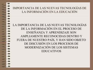 IMPORTANCIA DE LAS NUEVAS TECNOLOGÍAS DE LA INFORMACIÓN EN LA EDUCACIÓN LA IMPORTANCIA DE LAS NUEVAS TECNOLOGÍAS DE LA INFORMACIÓN EN EL PROCESO DE ENSEÑANZA Y APRENDIZAJE SON AMPLIAMENTE RECONOCIDAS DENTRO Y FUERA DE NUESTRO PAÍS, Y HAN SIDO OBJETO DE DISCUSIÓN EN LOS PROCESOS DE MODERNIZACIÓN DE LOS SISTEMAS EDUCATIVOS 