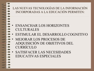 LAS NUEVAS TECNOLOGÍAS DE LA INFORMACIÓN INCORPORADAS A LA EDUCACIÓN PERMITEN: ENSANCHAR LOS HORIZONTES CULTURALES ESTIMULAR EL DESARROLLO COGNITIVO MEJORAR LOS PROCESOS DE ADQUISICIÓN DE OBJETIVOS DEL CURRÍCULO SATISFACER LAS NECESIDADES EDUCATIVAS ESPECIALES 