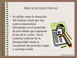 DISCAPACIDAD VISUAL Se define como la alteración del sistema visual que trae como consecuencia dificultades en el desarrollo de actividades que requieran el uso de la visión.  En el contexto contexto de la discapacidad visual se encuentran las personas ciegas y con baja visión MGTRA. ITZEL DE GUILBAUTH 
