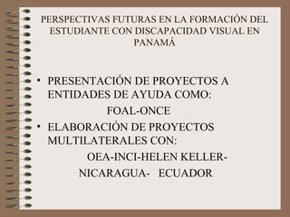 PERSPECTIVAS FUTURAS EN LA FORMACIÓN DEL ESTUDIANTE CON DISCAPACIDAD VISUAL EN PANAMÁ PRESENTACIÓN DE PROYECTOS A ENTIDADES DE AYUDA COMO:  FOAL-ONCE ELABORACIÓN DE PROYECTOS MULTILATERALES CON: OEA-INCI-HELEN KELLER- NICARAGUA-  ECUADOR 