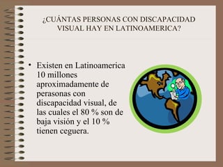 ¿CUÁNTAS PERSONAS CON DISCAPACIDAD VISUAL HAY EN LATINOAMERICA? Existen en Latinoamerica 10 millones aproximadamente de perasonas con discapacidad visual, de las cuales el 80 % son de baja visión y el 10 % tienen ceguera. 