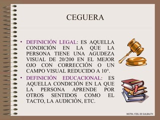 CEGUERA DEFINICIÓN LEGAL : ES AQUELLA CONDICIÓN EN LA QUE LA PERSONA TIENE UNA AGUDEZA VISUAL DE 20/200 EN EL MEJOR OJO CON CORRECCIÓN O UN CAMPO VISUAL REDUCIDO A 10°. DEFINICIÓN EDUCACIONAL : ES AQUELLA CONDICIÓN EN LA QUE LA PERSONA APRENDE POR OTROS SENTIDOS COMO EL TACTO, LA AUDICIÓN, ETC. MGTRA. ITZEL DE GUILBAUTH 