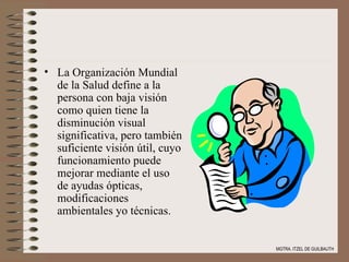 La Organización Mundial de la Salud define a la persona con baja visión como quien tiene la disminución visual significativa, pero también suficiente visión útil, cuyo funcionamiento puede mejorar mediante el uso de ayudas ópticas, modificaciones ambientales yo técnicas. MGTRA. ITZEL DE GUILBAUTH 
