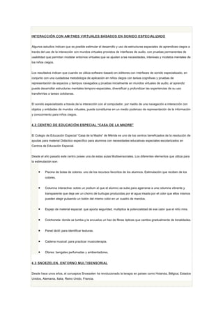 INTERACCIÓN CON AMITNES VIRTUALES BASADOS EN SONIDO ESPECIALIZADO


Algunos estudios indican que es posible estimular el desarrollo y uso de estructuras espaciales de aprendices ciegos a
través del uso de la interacción con mundos virtuales provistos de interfaces de audio, con pruebas permanentes de
usabilidad que permitan modelar entornos virtuales que se ajusten a las necesidades, intereses y modelos mentales de
los niños ciegos.


Los resultados indican que cuando se utiliza software basado en editiores con interfaces de sonido especializado, en
conjunto con una cuidadosa metodología de aplicación en niños ciegos con tareas cognitivas y pruebas de
representación de espacios y tiempos navegados y pruebas inicialmente en mundos virtuales de audio, el aprendiz
puede desarrollar estructuras mentales temporo-espaciales, diversificar y profundizar las experiencias de su uso
transferirlas a tareas cotidianas.


El sonido especializado a través de la interacción con el computador, por medio de una navegación e interacción con
objetos y entidades de mundos virtuales, puede constituirse en un medio poderoso de representación de la información
y conocimiento para niños ciegos.


4.2 CENTRO DE EDUCACIÓN ESPECIAL “ CASA DE LA MADRE ”


El Colegio de Educación Especial “Casa de la Madre” de Mérida es uno de los centros beneficiados de la resolución de
ayudas para material Didáctico específico para alumnos con necesidades educativas especiales escolarizados en
Centros de Educación Especial.


Desde el año pasado este centro posee una de estas aulas Multisensoriales. Los diferentes elementos que utiliza para
la estimulación son:


     •    Piscina de bolas de colores: uno de los recursos favoritos de los alumnos. Estimulación que reciben de los
          colores.


     •    Columna interactiva: sobre un podium al que el alumno se sube para agarrarse a una columna vibrante y
          transparente que deja ver un chorro de burbujas producidas por el agua irisada por el color que ellos mismos
          pueden elegir pulsando un botón del mismo color en un cuadro de mandos.


     •    Espejo de material espacial: que aporta seguridad, multiplica la potencialidad de ese calor que el niño mira.


     •    Colchoneta: donde se tumba y la envuelve un haz de fibras ópticas que cambia gradualmente de tonalidades.


     •    Panel táctil: para identificar texturas.


     •    Cadena musical: para practicar musicoterapia.


     •    Olores: bengalas perfumadas y ambientadores.


4.3 SNOEZELEN. ENTORNO MULTISENSORIAL


Desde hace unos años, el conceptos Snoezelen ha revolucionado la terapia en países como Holanda, Bélgica; Estados
Unidos, Alemania, Italia, Reino Unido, Francia.
 