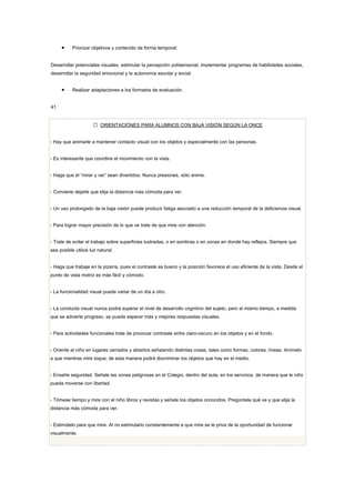 •     Priorizar objetivos y contenido de forma temporal:


Desarrollar potenciales visuales, estimular la percepción polisensorial, implementar programas de habilidades sociales,
desarrollar la seguridad emocional y la autonomía escolar y social.


     •     Realizar adaptaciones a los formatos de evaluación.


41


                      ORIENTACIÓNES PARA ALUMNOS CON BAJA VISIÓN SEGÚN LA ONCE


- Hay que animarle a mantener contacto visual con los objetos y especialmente con las personas.


- Es interesante que coordine el movimiento con la vista.


- Haga que el “mirar y ver” sean divertidos. Nunca presiones, sólo anime.


- Conviene dejarle que elija la distancia más cómoda para ver.


- Un uso prolongado de la baja visión puede producir fatiga asociado a una reducción temporal de la deficiencia visual.


- Para lograr mayor precisión de lo que ve trate de que mire con atención.


- Trate de evitar el trabajo sobre superficies lustradas, o en sombras o en zonas en donde hay reflejos. Siempre que
sea posible utilice luz natural.


- Haga que trabaje en la pizarra, pues el contraste es bueno y la posición favorece el uso eficiente de la vista. Desde el
punto de vista motriz es más fácil y cómodo.


- La funcionalidad visual puede variar de un día a otro.


- La conducta visual nunca podrá superar el nivel de desarrollo cognitivo del sujeto, pero al mismo tiempo, a medida
que se advierte progreso, se puede esperar más y mejores respuestas visuales.


- Para actividades funcionales trate de provocar contraste entre claro-oscuro en los objetos y en el fondo.


- Oriente al niño en lugares cerrados y abiertos señalando distintas cosas, tales como formas, colores, líneas. Anímelo
a que mientras mire toque; de esta manera podrá discriminar los objetos que hay en el medio.


- Enseñe seguridad. Señale las zonas peligrosas en el Colegio, dentro del aula, en los servicios, de manera que le niño
pueda moverse con libertad.


- Tómese tiempo y mire con el niño libros y revistas y señale los objetos conocidos. Pregúntele qué ve y que elija la
distancia más cómoda para ver.


- Estimúlelo para que mire. Al no estimularlo constantemente a que mire se le priva de la oportunidad de funcionar
visualmente.
 