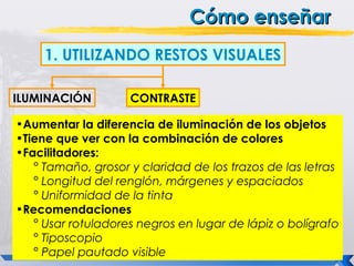 Cómo enseñar
     1. UTILIZANDO RESTOS VISUALES

ILUMINACIÓN         CONTRASTE

•Aumentar la diferencia de iluminación de los objetos
•Tiene que ver con la combinación de colores
•Facilitadores:
   ° Tamaño, grosor y claridad de los trazos de las letras
   ° Longitud del renglón, márgenes y espaciados
   ° Uniformidad de la tinta
•Recomendaciones
   ° Usar rotuladores negros en lugar de lápiz o bolígrafo
   ° Tiposcopio
   ° Papel pautado visible
 