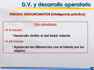 D.V. y desarrollo operatorio
   PERIODO SENSORIOMOTOR (Inteligencia práctica)


                   Dos subetapas
•0-4 meses:
    ° Desarrollo similar al del bebé vidente
•4-24 meses:
    ° Aparecen las diferencias con el interés por los
      objetos
 