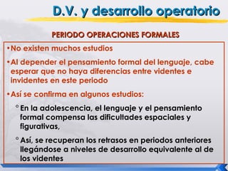 D.V. y desarrollo operatorio
            PERIODO OPERACIONES FORMALES
•No existen muchos estudios
•Al depender el pensamiento formal del lenguaje, cabe
 esperar que no haya diferencias entre videntes e
 invidentes en este periodo
•Así se confirma en algunos estudios:
  ° En la adolescencia, el lenguaje y el pensamiento
    formal compensa las dificultades espaciales y
    figurativas,
  ° Así, se recuperan los retrasos en periodos anteriores
    llegándose a niveles de desarrollo equivalente al de
    los videntes
 