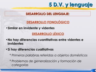 5 D.V. y lenguaje
             DESARROLLO DEL LENGUAJE:

             DESARROLLO FONOLÓGICO
•Similar en invidente y videntes
                 DESARROLLO LÉXICO
•No hay diferencias cuantitativas entre videntes e
 invidentes
•Sí hay diferencias cualitativas
  ° Primeras palabras referidas a objetos domésticos
  ° Problemas de generalización y formación de
    categorías
 