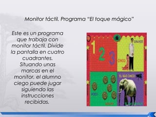 Monitor táctil. Programa “El toque mágico”

 Este es un programa
   que trabaja con
 monitor táctil. Divide
la pantalla en cuatro
      cuadrantes.
    Situando unas
     marcas en el
  monitor, el alumno
  ciego puede jugar
     siguiendo las
     instrucciones
       recibidas.
 