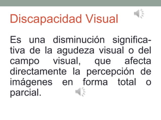 Discapacidad Visual
Es una disminución significa­
tiva de la agudeza visual o del
campo visual, que afecta
directamente la percepción de
imágenes en forma total o
parcial.
 