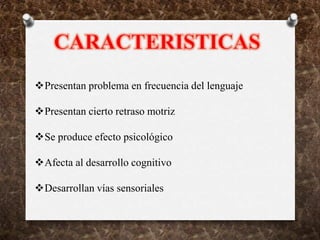Presentan problema en frecuencia del lenguaje
Presentan cierto retraso motriz
Se produce efecto psicológico
Afecta al desarrollo cognitivo
Desarrollan vías sensoriales
 