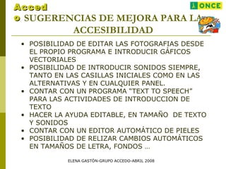 SUGERENCIAS DE MEJORA PARA LA
ACCESIBILIDAD
• POSIBILIDAD DE EDITAR LAS FOTOGRAFIAS DESDE
EL PROPIO PROGRAMA E INTRODUCIR GÁFICOS
VECTORIALES
• POSIBILIDAD DE INTRODUCIR SONIDOS SIEMPRE,
TANTO EN LAS CASILLAS INICIALES COMO EN LAS
ALTERNATIVAS Y EN CUALQUIER PANEL.
• CONTAR CON UN PROGRAMA “TEXT TO SPEECH”
PARA LAS ACTIVIDADES DE INTRODUCCION DE
TEXTO
• HACER LA AYUDA EDITABLE, EN TAMAÑO DE TEXTO
Y SONIDOS
• CONTAR CON UN EDITOR AUTOMÁTICO DE PIELES
• POSIBILIDAD DE RELIZAR CAMBIOS AUTOMÁTICOS
EN TAMAÑOS DE LETRA, FONDOS …
AccedAcced
oo
ELENA GASTÓN-GRUPO ACCEDO-ABRIL 2008
 