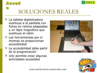 SOLUCIONES REALES
 La tableta digitalizadora
sustituye a la pantalla con
fichas en relieve adaptadas
y un lápiz magnético que
sustituye al ratón
 Las herramientas por sí
mismas no proporcionan
accesibilidad
 La accesibilidad debe partir
de la programación
 Jclic permite crear algunas
actividades accesibles
AccedAcced
oo
ELENA GASTÓN-GRUPO ACCEDO-ABRIL 2008
 