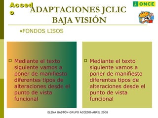 ADAPTACIONES JCLIC
BAJA VISIÓN
•FONDOS LISOS
AccedAcced
oo
 Mediante el texto
siguiente vamos a
poner de manifiesto
diferentes tipos de
alteraciones desde el
punto de vista
funcional
 Mediante el texto
siguiente vamos a
poner de manifiesto
diferentes tipos de
alteraciones desde el
punto de vista
funcional
ELENA GASTÓN-GRUPO ACCEDO-ABRIL 2008
 