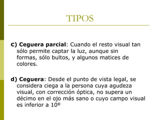TIPOS
c) Ceguera parcial: Cuando el resto visual tan
sólo permite captar la luz, aunque sin
formas, sólo bultos, y algunos matices de
colores.

d) Ceguera: Desde el punto de vista legal, se
considera ciega a la persona cuya agudeza
visual, con corrección óptica, no supera un
décimo en el ojo más sano o cuyo campo visual
es inferior a 10º

 