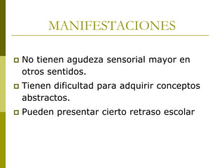 MANIFESTACIONES


No tienen agudeza sensorial mayor en
otros sentidos.



Tienen dificultad para adquirir conceptos
abstractos.



Pueden presentar cierto retraso escolar

 
