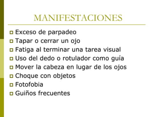 MANIFESTACIONES
Exceso de parpadeo
 Tapar o cerrar un ojo
 Fatiga al terminar una tarea visual
 Uso del dedo o rotulador como guía
 Mover la cabeza en lugar de los ojos
 Choque con objetos
 Fotofobia
 Guiños frecuentes


 