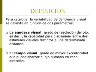 DEFINICIÓN
Para catalogar la variabilidad de deficiencia visual
se delimita en función de dos parámetros:


La agudeza visual: grado de resolución del ojo,
es decir, la capacidad para discriminar entre dos
estímulos visuales distintos a una determinada
distancia.



El campo visual: grado de mayor excentricidad
que puede abarcar el ojo humano en cada
dirección.

 