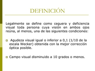 DEFINICIÓN
Legalmente se define como ceguera y deficiencia
visual toda persona cuya visión en ambos ojos
reúna, al menos, una de las siguientes condiciones:


Agudeza visual igual o inferior a 0,1 (1/10 de la
escala Wecker) obtenida con la mejor corrección
óptica posible.



Campo visual disminuido a 10 grados o menos.

 