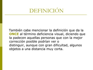 DEFINICIÓN

También cabe mencionar la definición que da la
ONCE al término deficiencia visual, diciendo que
la padecen aquellas personas que con la mejor
corrección posible podrían ver o
distinguir, aunque con gran dificultad, algunos
objetos a una distancia muy corta.

 