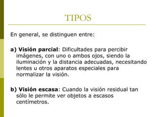 TIPOS
En general, se distinguen entre:
a) Visión parcial: Dificultades para percibir
imágenes, con uno o ambos ojos, siendo la
iluminación y la distancia adecuadas, necesitando
lentes u otros aparatos especiales para
normalizar la visión.
b) Visión escasa: Cuando la visión residual tan
sólo le permite ver objetos a escasos
centímetros.

 