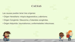 CAUSAS
Las causas pueden tener tres orígenes:
• Origen Hereditario: miopía degenerativa y albinismo.
• Origen Congénito: Glaucoma y Cataratas congénitas.
• Origen Adquirido: traumatismos y enfermedades infecciosas.
 