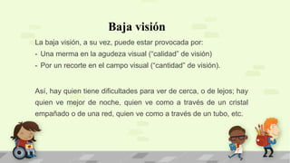 Baja visión
La baja visión, a su vez, puede estar provocada por:
- Una merma en la agudeza visual (“calidad” de visión)
- Por un recorte en el campo visual (“cantidad” de visión).
Así, hay quien tiene dificultades para ver de cerca, o de lejos; hay
quien ve mejor de noche, quien ve como a través de un cristal
empañado o de una red, quien ve como a través de un tubo, etc.
 