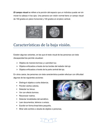 8
El campo visual se refiere a la porción del espacio que un individuo puede ver sin
mover la cabeza ni los ojos. Una persona con visión normal tiene un campo visual
de 150 grados en plano horizontal y 140 grados en el plano vertical.
Características de la baja visión.
Existen algunas variantes, en las que el resto visual de las personas con ésta
discapacidad les permite visualizar:
 Objetos de manera borrosa y o perciben luz.
 Objetos enfocados a través de los bordes del rededor del ojo
 Objetos enfocados a través de la parte central del ojo.
En otros casos, las personas con ésta característica pueden efectuar con dificultad
algunas de las siguientes acciones:
 Distinguir objetos a corta distancia.
 Percibir ciertos colores.
 Detectar luz tenue.
 Ver con efecto borroso.
 Reconocer rostros.
 Detectar tonalidades del semáforo.
 Leer documentos, letreros o avisos.
 Escribir en forma lineal letra pequeña.
 Mirar sólo sombra o silueta de objetos o personas.
 