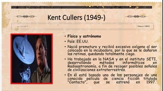 Kent Cullers (1949-)
• Físico y astrónomo
• País: EE.UU.
• Nació prematuro y recibió excesivo oxígeno al ser
colocado en la incubadora, por lo que se le dañaron
las retinas, quedando totalmente ciego.
• Ha trabajado en la NASA y en el instituto SETI,
desarrollando métodos informáticos en
Radioastronomía, a fin de recoger posibles señales
de civilizaciones extraterrestres.
• En él está basado uno de los personajes de una
conocida película de ciencia ficción titulada
"Contacto", que se estrenó en 1997.
 