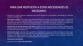 PARA DAR RESPUESTA A ESTAS NECESIDADES ES
NECESARIO:
• Aprender de ciertas conductas adaptativas para evitar blindismos o estereotipias, aprendizaje de conductas
sociales no verbales, etc.
• Estimulación auditiva: Para todos, pero especialmente para el alumno con discapacidad visual, es importante
desarrollar una buena capacidad auditiva, ya que es útil para recoger información (aprender a estudiar con
grabaciones sin perder la atención o dormirse; aprender a identificar, discriminar y localizar los sonidos para
detectar obstáculos; como sistema de orientación; para reconocer las voces de las personas, etc.)
• Estimulación del sentido del gusto y del olfato: Identificar y discriminar sensaciones olfativas y gustativas para
anticipar lugares (muy útil en orientación y movilidad) y personas; también es útil para reconocer el estado de
los alimentos o discriminarlos, etc.
• Estimulación visual: entrenamiento específico en estimulación visual para utilizar al máximo el resto visual.
Cualquier capacidad visual por pequeña que sea, incluso la percepción de luz, es útil y debe ser entrenada.
Aunque no se logre la lectura en tinta, este resto visual puede contribuir a que la persona tenga más
independencia y seguridad en sus desplazamientos y en su vida diaria.
• Estimulación psicomotora.
• Adecuación de los ritmos de aprendizaje.
 
