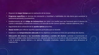 • Disponer de mayor tiempo para la realización de las tareas.
• Programas específicos en técnicas de orientación y movilidad y habilidades de vida diaria para aumentar la
autonomía personal y la autoestima.
• Establecimiento de un código de lectoescritura (en tinta o en braille) que sea funcional para el alumno en
cuanto a velocidad y comprensión lectora y a la hora de escribir (tomar apuntes, redactar exámenes, etc.)
• Seguimiento de la utilización de las ayudas ópticas prescritas.
• Apoyo escolar para reforzar aquellos aspectos puntuales que se necesite.
• Establecer una temporalización adecuada de los objetivos curriculares al ritmo de aprendizaje del alumno.
• Adecuación del entorno a las necesidades educativas y sociales del alumno: controlar la iluminación en
cantidad y calidad, evitar deslumbramientos; ubicación del alumno en el aula lo más cerca posible del profesor
y de la pizarra; ayudas ópticas y no ópticas, fotocopias ampliadas; espacio suficiente para almacenar el
material, etc.
 