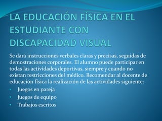 Se dará instrucciones verbales claras y precisas, seguidas de
demostraciones corporales. El alumno puede participar en
todas las actividades deportivas, siempre y cuando no
existan restricciones del médico. Recomendar al docente de
educación física la realización de las actividades siguiente:
• Juegos en pareja
• Juegos de equipo
• Trabajos escritos
 